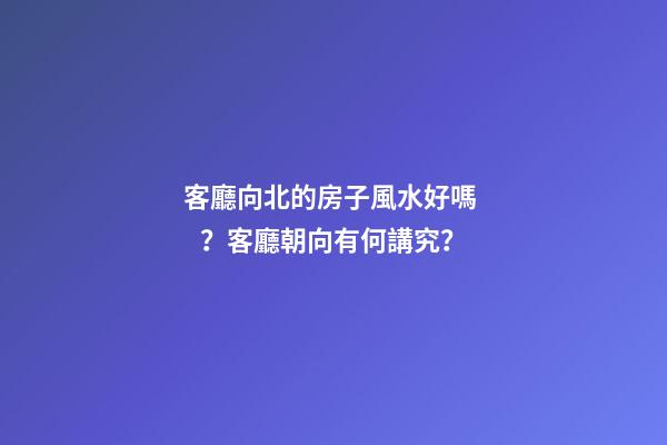 客廳向北的房子風水好嗎？客廳朝向有何講究？